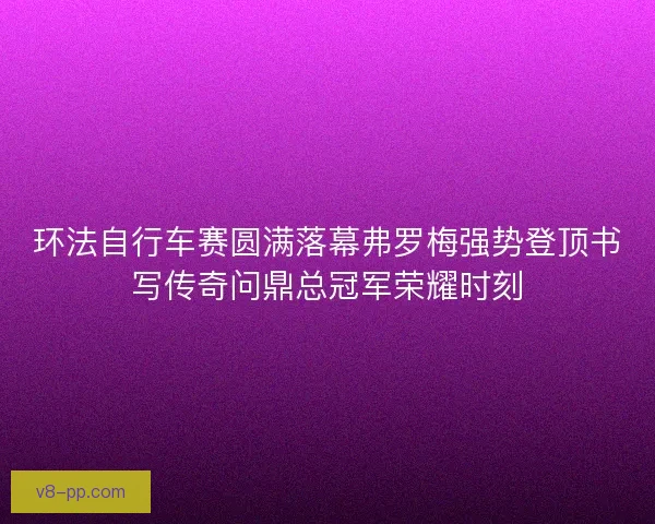 环法自行车赛圆满落幕弗罗梅强势登顶书写传奇问鼎总冠军荣耀时刻