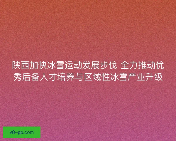 陕西加快冰雪运动发展步伐 全力推动优秀后备人才培养与区域性冰雪产业升级