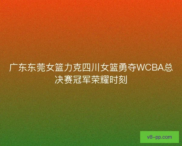 广东东莞女篮力克四川女篮勇夺WCBA总决赛冠军荣耀时刻