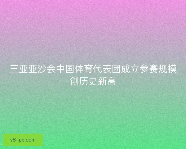 三亚亚沙会中国体育代表团成立参赛规模创历史新高 三亚亚沙会中国体育代表团成立参赛规模创历史新高
