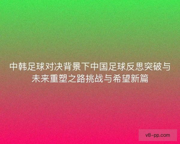 中韩足球对决背景下中国足球反思突破与未来重塑之路挑战与希望新篇