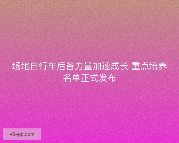 场地自行车后备力量加速成长 重点培养名单正式发布
