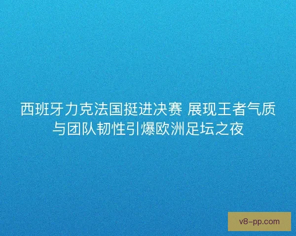西班牙力克法国挺进决赛 展现王者气质与团队韧性引爆欧洲足坛之夜