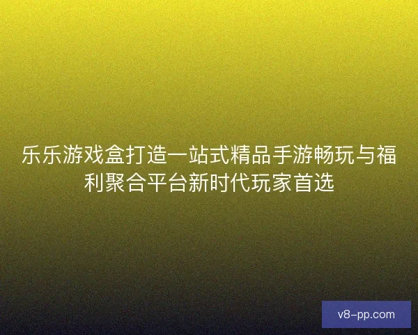 乐乐游戏盒打造一站式精品手游畅玩与福利聚合平台新时代玩家首选