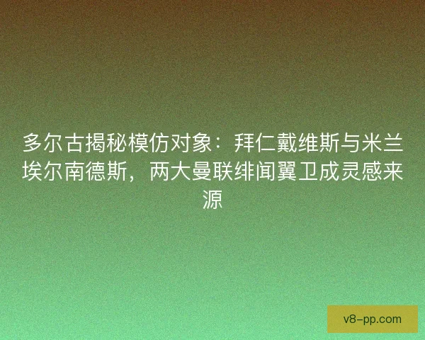 多尔古揭秘模仿对象：拜仁戴维斯与米兰埃尔南德斯，两大曼联绯闻翼卫成灵感来源