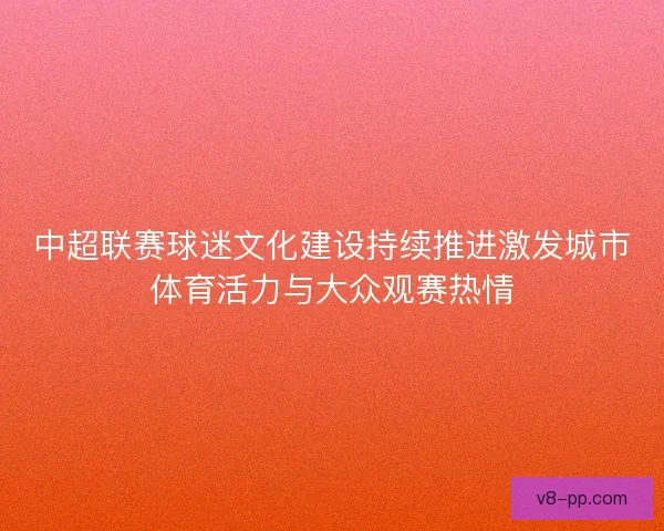 中超联赛球迷文化建设持续推进激发城市体育活力与大众观赛热情 中超联赛球迷文化建设持续推进激发城市体育活力与大众观赛热情