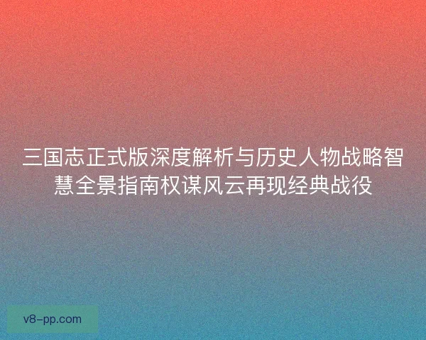 三国志正式版深度解析与历史人物战略智慧全景指南权谋风云再现经典战役