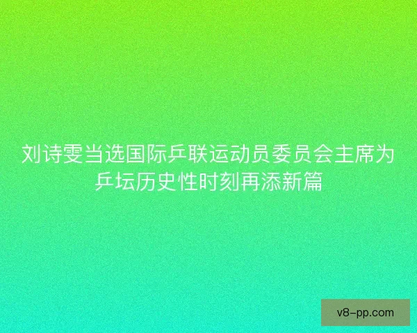 刘诗雯当选国际乒联运动员委员会主席为乒坛历史性时刻再添新篇