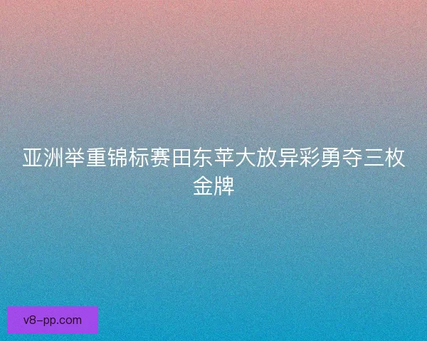 亚洲举重锦标赛田东苹大放异彩勇夺三枚金牌 亚洲举重锦标赛田东苹大放异彩勇夺三枚金牌