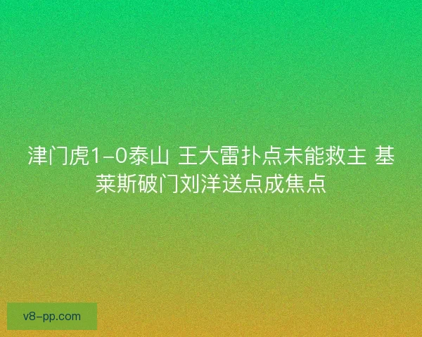 津门虎1-0泰山 王大雷扑点未能救主 基莱斯破门刘洋送点成焦点