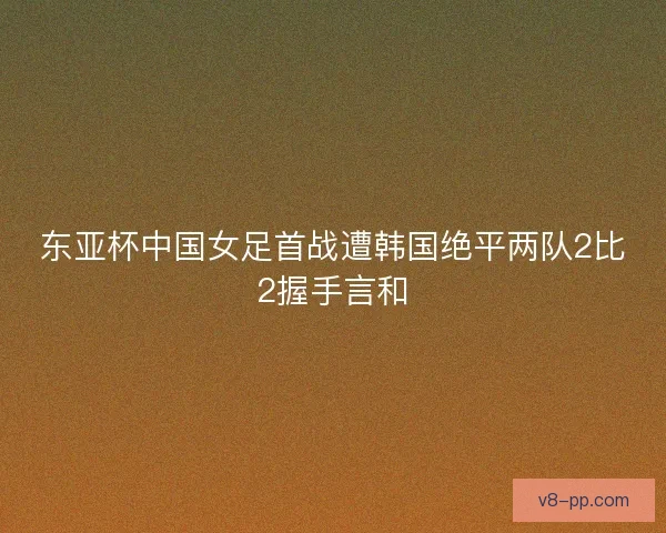 东亚杯中国女足首战遭韩国绝平两队2比2握手言和 东亚杯中国女足首战遭韩国绝平两队2比2握手言和