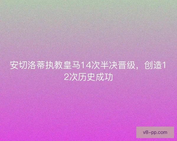安切洛蒂执教皇马14次半决晋级，创造12次历史成功