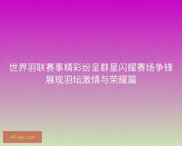 世界羽联赛事精彩纷呈群星闪耀赛场争锋展现羽坛激情与荣耀篇