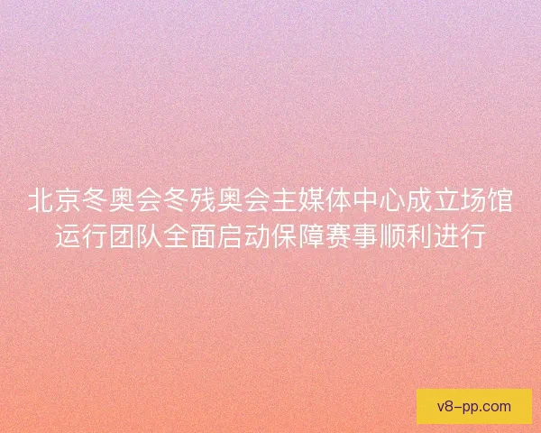 北京冬奥会冬残奥会主媒体中心成立场馆运行团队全面启动保障赛事顺利进行